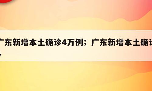 广东新增本土确诊4万例；广东新增本土确诊4
