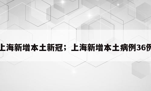 上海新增本土新冠；上海新增本土病例36例