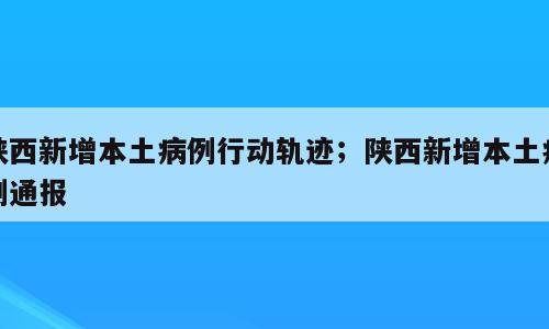 陕西新增本土病例行动轨迹；陕西新增本土病例通报