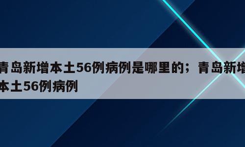 青岛新增本土56例病例是哪里的；青岛新增本土56例病例