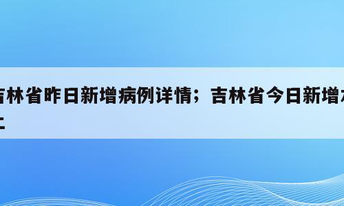 吉林省昨日新增病例详情；吉林省今日新增本土