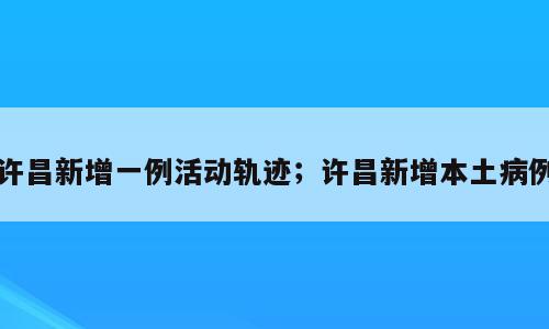 许昌新增一例活动轨迹；许昌新增本土病例