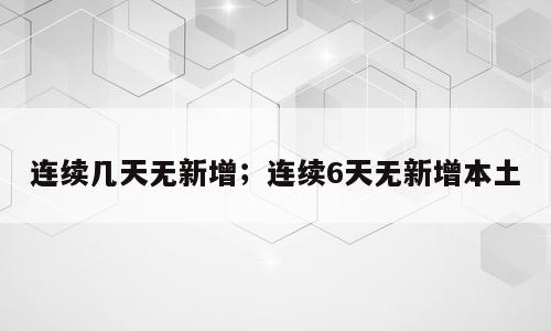 连续几天无新增；连续6天无新增本土