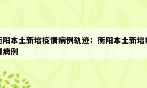 衡阳本土新增疫情病例轨迹；衡阳本土新增疫情病例