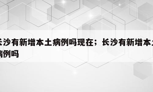 长沙有新增本土病例吗现在；长沙有新增本土病例吗
