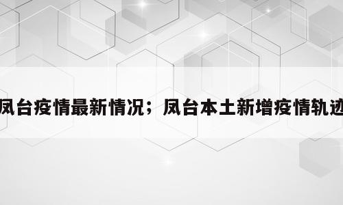 凤台疫情最新情况；凤台本土新增疫情轨迹