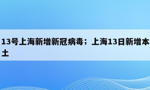 13号上海新增新冠病毒；上海13日新增本土