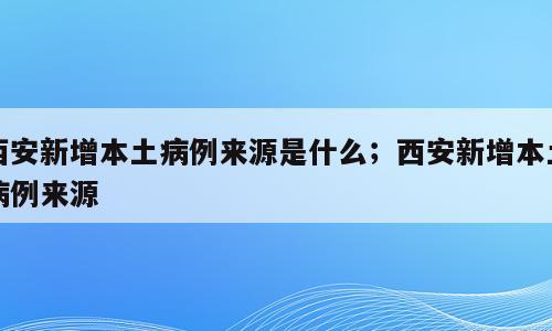 西安新增本土病例来源是什么；西安新增本土病例来源