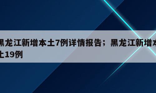 黑龙江新增本土7例详情报告；黑龙江新增本土19例