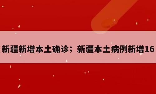 新疆新增本土确诊；新疆本土病例新增16