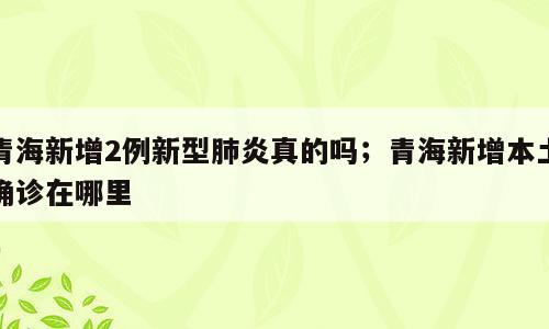 青海新增2例新型肺炎真的吗；青海新增本土确诊在哪里