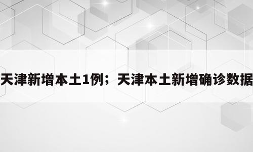 天津新增本土1例；天津本土新增确诊数据