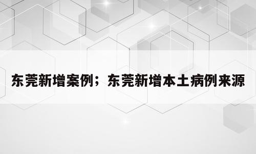 东莞新增案例；东莞新增本土病例来源