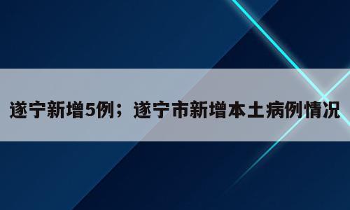 遂宁新增5例；遂宁市新增本土病例情况