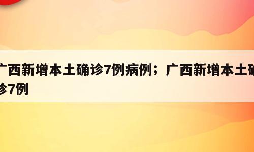 广西新增本土确诊7例病例；广西新增本土确诊7例