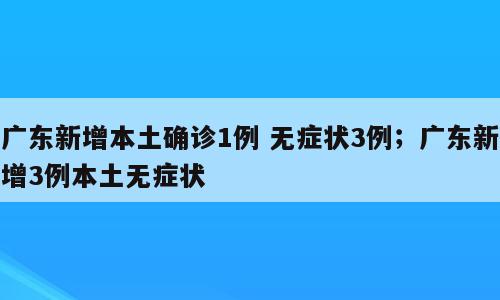广东新增本土确诊1例 无症状3例；广东新增3例本土无症状
