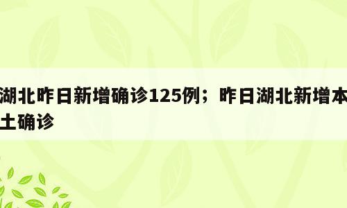 湖北昨日新增确诊125例；昨日湖北新增本土确诊
