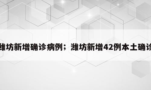 潍坊新增确诊病例；潍坊新增42例本土确诊