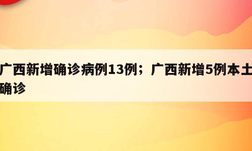 广西新增确诊病例13例；广西新增5例本土确诊