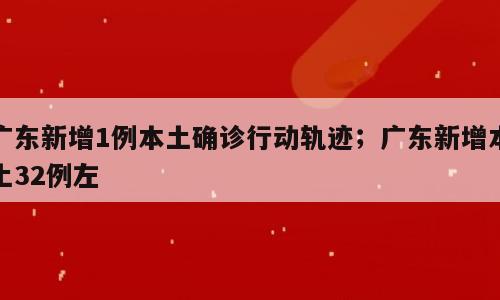 广东新增1例本土确诊行动轨迹；广东新增本土32例左