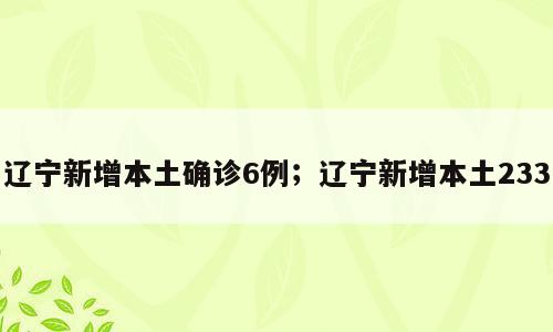 辽宁新增本土确诊6例；辽宁新增本土233