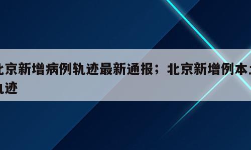 北京新增病例轨迹最新通报；北京新增例本土轨迹