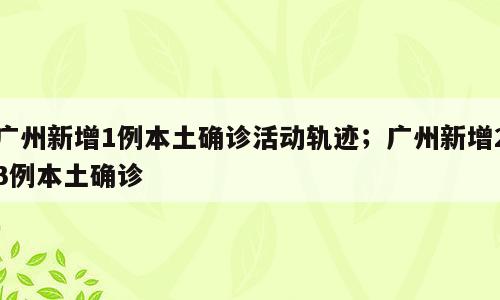 广州新增1例本土确诊活动轨迹；广州新增23例本土确诊