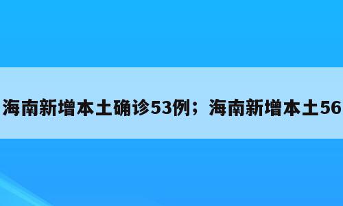 海南新增本土确诊53例；海南新增本土56