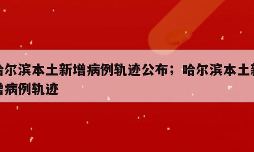 哈尔滨本土新增病例轨迹公布；哈尔滨本土新增病例轨迹