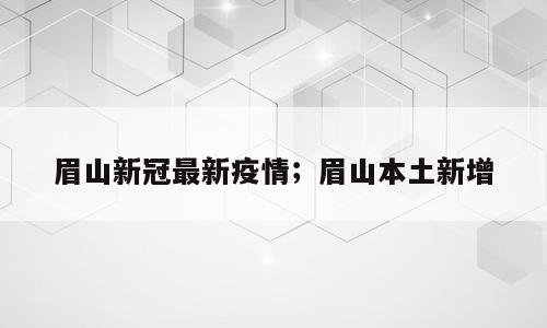 眉山新冠最新疫情；眉山本土新增