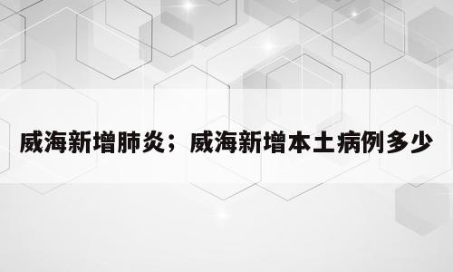 威海新增肺炎；威海新增本土病例多少
