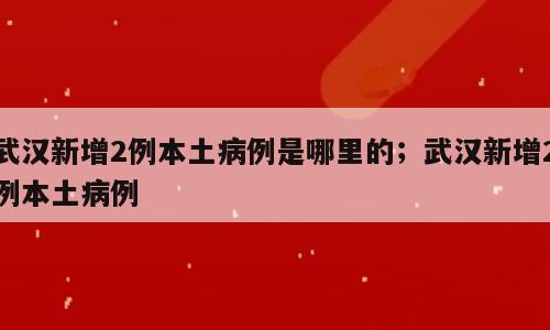 武汉新增2例本土病例是哪里的；武汉新增2例本土病例