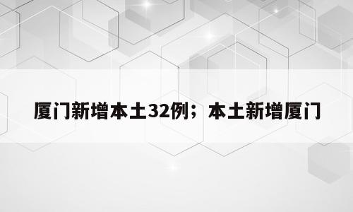 厦门新增本土32例；本土新增厦门