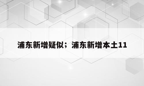 浦东新增疑似；浦东新增本土11