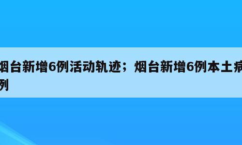 烟台新增6例活动轨迹；烟台新增6例本土病例