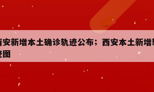 西安新增本土确诊轨迹公布；西安本土新增轨迹图