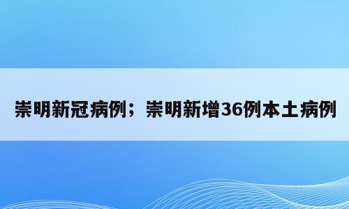 崇明新冠病例；崇明新增36例本土病例