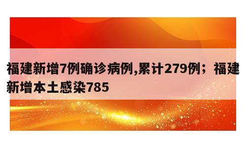 福建新增7例确诊病例,累计279例；福建新增本土感染785
