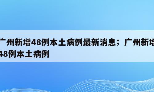 广州新增48例本土病例最新消息；广州新增48例本土病例
