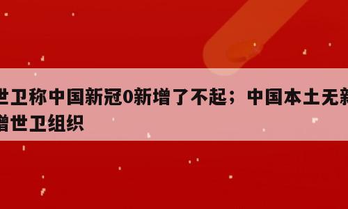 世卫称中国新冠0新增了不起；中国本土无新增世卫组织