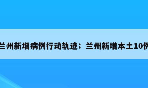 兰州新增病例行动轨迹；兰州新增本土10例