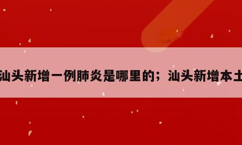 汕头新增一例肺炎是哪里的；汕头新增本土
