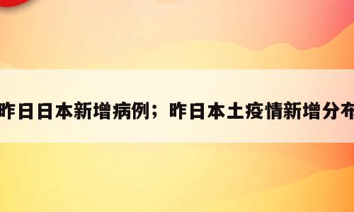 昨日日本新增病例；昨日本土疫情新增分布