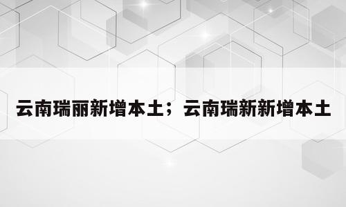 云南瑞丽新增本土；云南瑞新新增本土