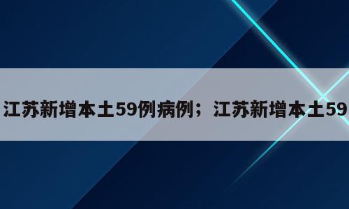江苏新增本土59例病例；江苏新增本土59
