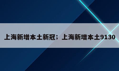 上海新增本土新冠；上海新增本土9130