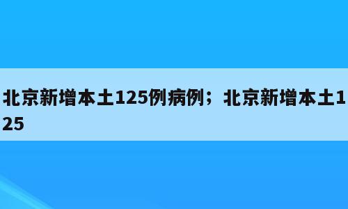 北京新增本土125例病例；北京新增本土125
