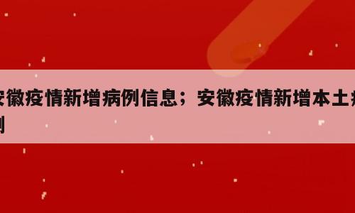 安徽疫情新增病例信息；安徽疫情新增本土病例