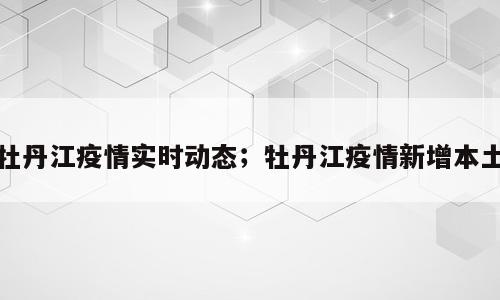 牡丹江疫情实时动态；牡丹江疫情新增本土