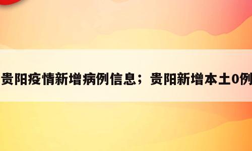贵阳疫情新增病例信息；贵阳新增本土0例